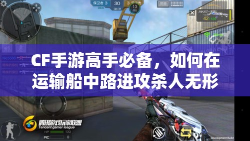 CF手游高手必备，如何在运输船中路进攻杀人无形，攻略揭秘？