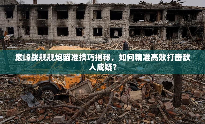 巅峰战舰舰炮瞄准技巧揭秘，如何精准高效打击敌人成疑？