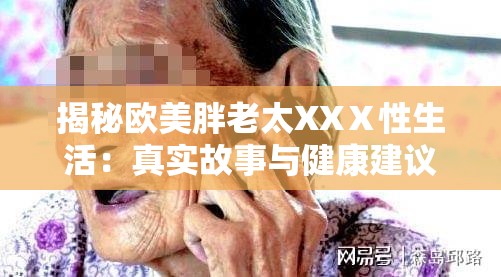 揭秘欧美胖老太XXⅩ性生活：真实故事与健康建议，你不可不知的细节与关怀