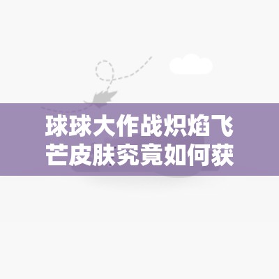 球球大作战炽焰飞芒皮肤究竟如何获取？图鉴及攻略全揭秘！