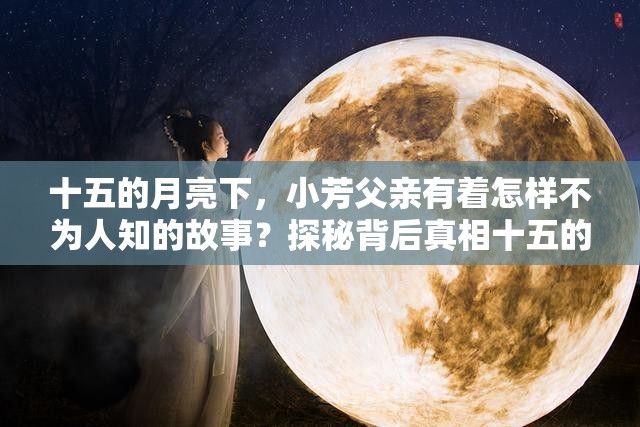 十五的月亮下，小芳父亲有着怎样不为人知的故事？探秘背后真相十五的月亮辉映，小芳父亲的经历是否能触动你的心灵？快来了解在十五的月亮照耀时，小芳父亲的命运会走向何方？一起拭目以待