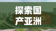 探索国产亚洲精品久久久久久郑州的独特魅力：深度解析其文化背景与市场影响力