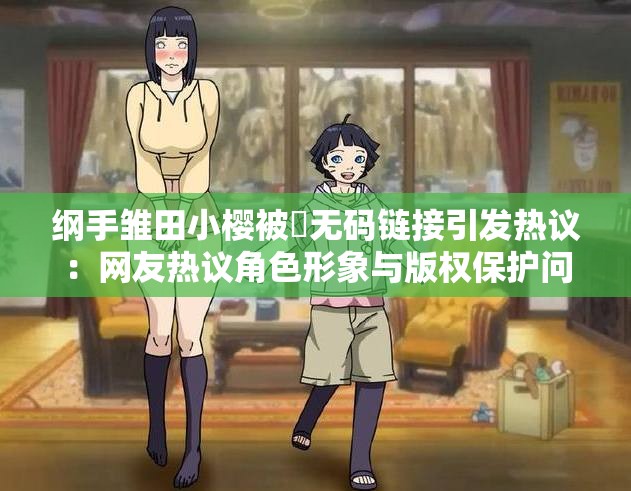 纲手雏田小樱被❌无码链接引发热议：网友热议角色形象与版权保护问题