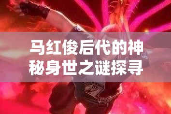马红俊后代的神秘身世之谜探寻马红俊后代有着怎样独特的成长历程马红俊后代能否续写家族的辉煌传奇