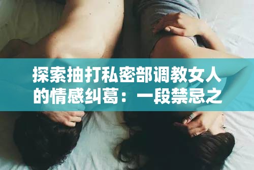 探索抽打私密部调教女人的情感纠葛：一段禁忌之恋的心理剖析与人性反思