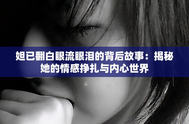 妲已翻白眼流眼泪的背后故事：揭秘她的情感挣扎与内心世界