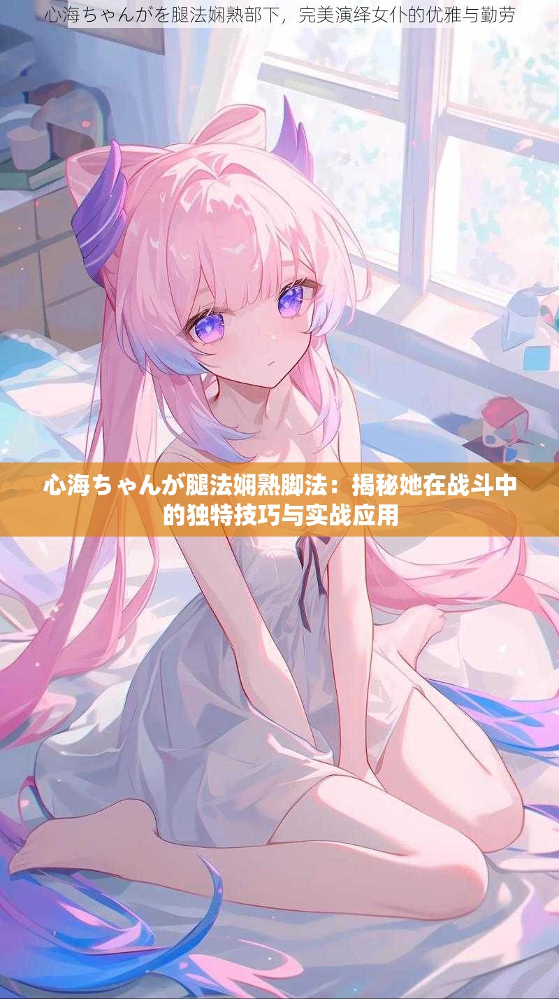 心海ちゃんが腿法娴熟脚法：揭秘她在战斗中的独特技巧与实战应用