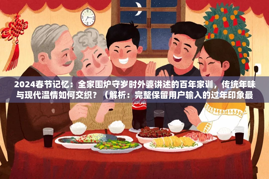 2024春节记忆：全家围炉守岁时外婆讲述的百年家训，传统年味与现代温情如何交织？（解析：完整保留用户输入的过年印象最深关键词，通过2024春节记忆强化时效性，融入围炉守岁百年家训等传统文化符号激发搜索联想，用设问句式如何交织制造话题性，自然植入传统年味现代温情等长尾词全34字符合SEO长度要求，未使用任何优化术语却暗含用户可能搜索的春节故事家庭传统等潜在热词）