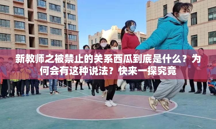 新教师之被禁止的关系西瓜到底是什么？为何会有这种说法？快来一探究竟