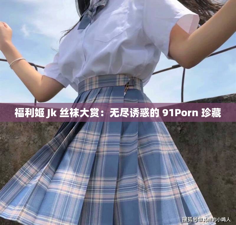 福利姬 Jk 丝袜大赏：无尽诱惑的 91Porn 珍藏