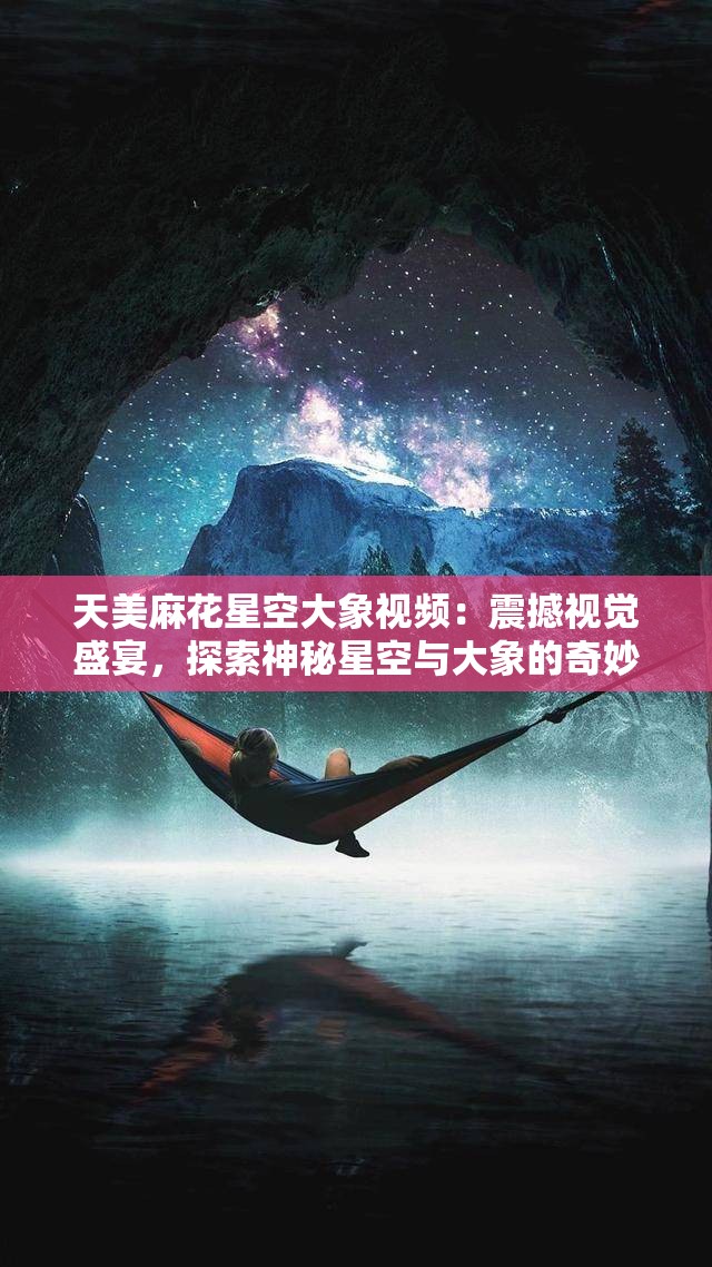 天美麻花星空大象视频：震撼视觉盛宴，探索神秘星空与大象的奇妙相遇