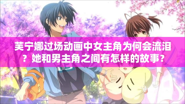 芙宁娜过场动画中女主角为何会流泪？她和男主角之间有怎样的故事？