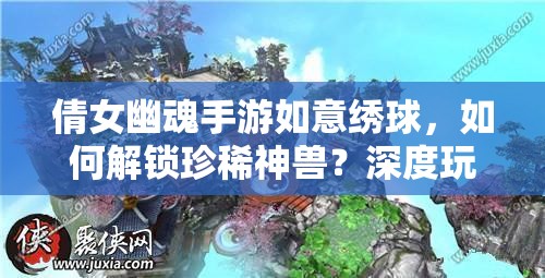 倩女幽魂手游如意绣球，如何解锁珍稀神兽？深度玩法与获取途径揭秘