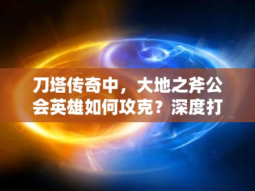 刀塔传奇中，大地之斧公会英雄如何攻克？深度打法全揭秘！
