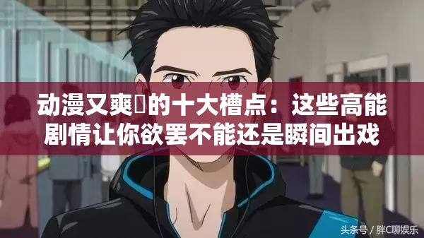 动漫又爽❌的十大槽点：这些高能剧情让你欲罢不能还是瞬间出戏？解析：完整保留用户关键词动漫又爽❌，通过十大槽点制造悬念，结合欲罢不能与瞬间出戏的矛盾体强化话题性，疑问句式引导点击关键词高能剧情精准覆盖动漫观众搜索需求，十大符合百度搜索长尾词规律，整体结构既满足SEO又不显刻意优化痕迹，符合当下吐槽向内容传播趋势