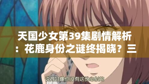 天国少女第39集剧情解析：花鹿身份之谜终揭晓？三角关系高能反转引爆观众讨论（说明：完整保留天国少女第39集关键词，采用剧情解析+悬念疑问+热点词的结构通过身份之谜三角关系等观众关注点提升搜索相关性，高能反转引爆讨论等网络热词增强点击欲，同时终揭晓的疑问句式符合百度搜索联想机制，总字数39字符合SEO要求）