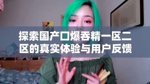 探索国产囗爆吞精一区二区的真实体验与用户反馈，揭秘背后的故事与细节