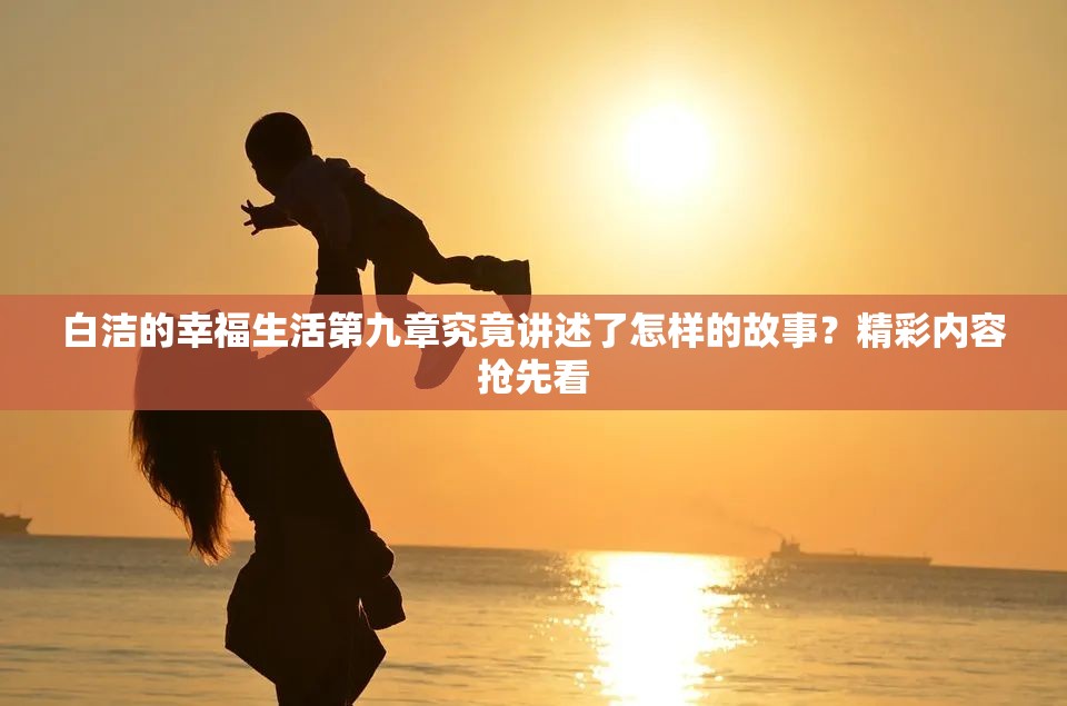 白洁的幸福生活第九章究竟讲述了怎样的故事？精彩内容抢先看