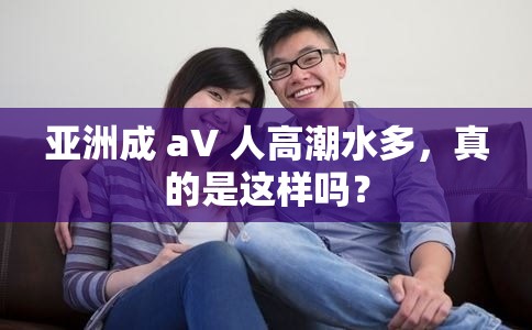 亚洲成 aV 人高潮水多，真的是这样吗？