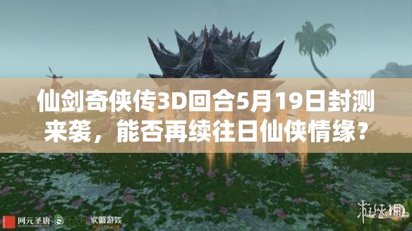 仙剑奇侠传3D回合5月19日封测来袭，能否再续往日仙侠情缘？