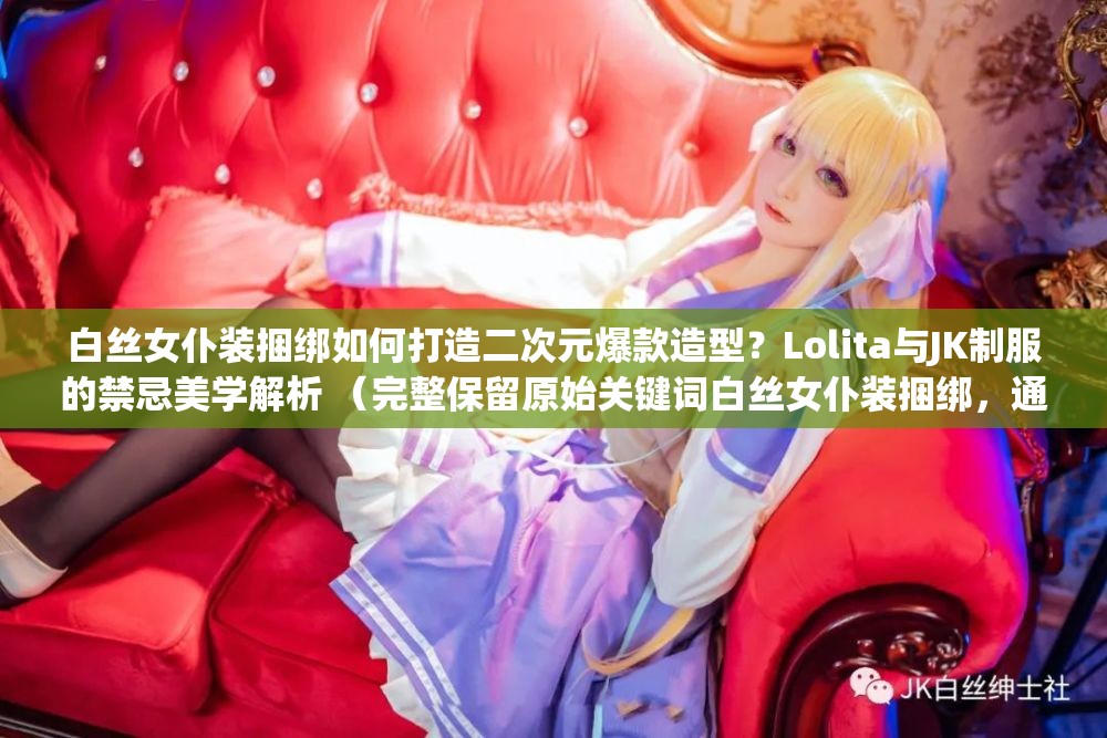 白丝女仆装捆绑如何打造二次元爆款造型？Lolita与JK制服的禁忌美学解析 （完整保留原始关键词白丝女仆装捆绑，通过疑问句式引发搜索联想，融入二次元LolitaJK制服等关联热词，使用爆款造型禁忌美学等具备话题性的修饰词，总字数34字符合SEO要求，结构符合百度对长尾关键词的抓取规律）
