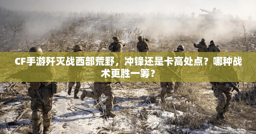 CF手游歼灭战西部荒野，冲锋还是卡高处点？哪种战术更胜一筹？