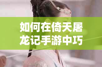 如何在倚天屠龙记手游中巧妙通关剑冢副本，揭秘必胜技巧？