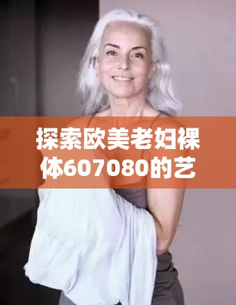 探索欧美老妇裸体607080的艺术表达：历史与文化的视觉呈现