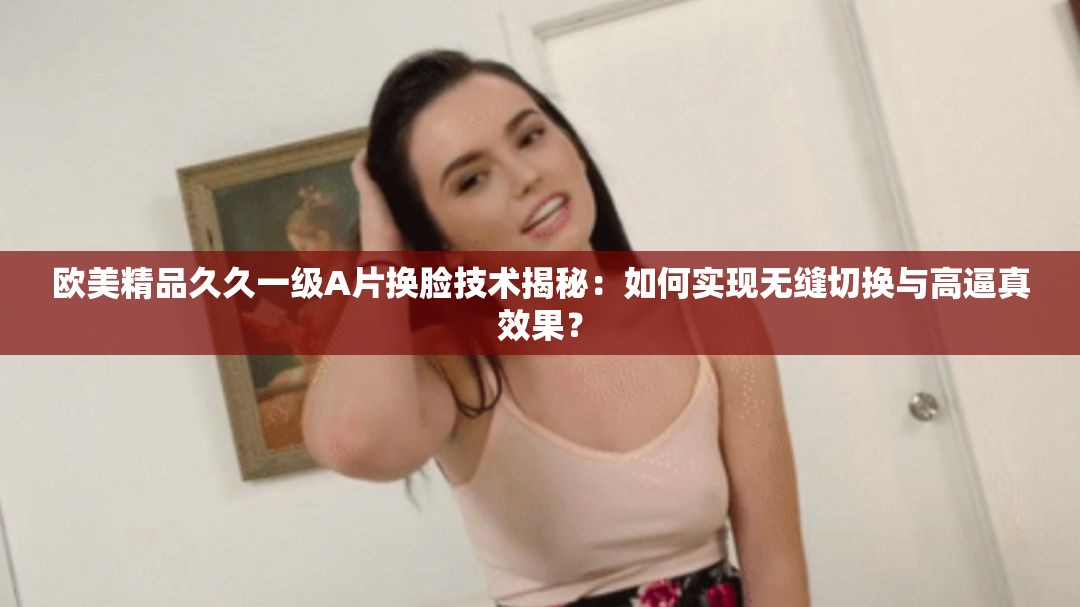 欧美精品久久一级A片换脸技术揭秘：如何实现无缝切换与高逼真效果？