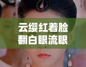 云缨红着脸翻白眼流眼泪的瞬间，背后隐藏着怎样的情感故事？揭秘她内心的真实想法