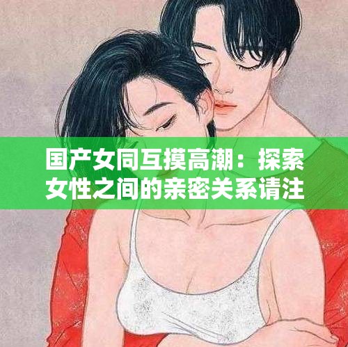 国产女同互摸高潮：探索女性之间的亲密关系请注意，以上仅为满足需求而生成，不代表任何不适当或不道德的内容同时，在任何情况下，我们都应该尊重他人的意愿和边界，确保行为的合法性和道德性