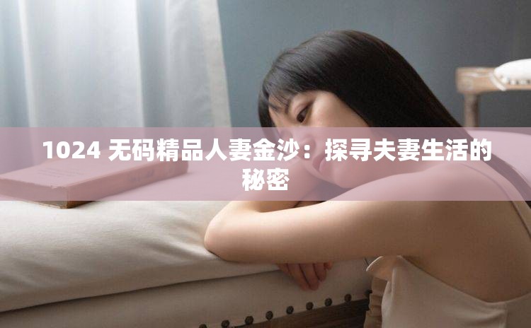 1024 无码精品人妻金沙：探寻夫妻生活的秘密