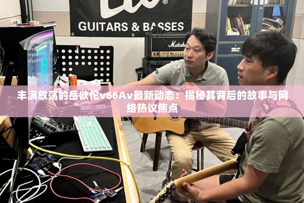丰满放荡的岳欲伦v66Av最新动态：揭秘其背后的故事与网络热议焦点