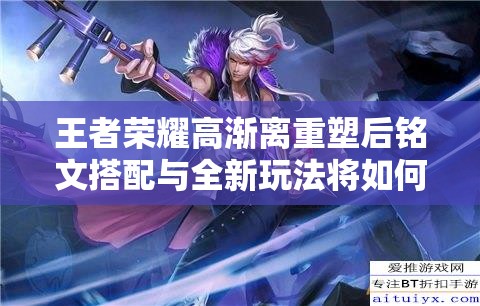 王者荣耀高渐离重塑后铭文搭配与全新玩法将如何革新？