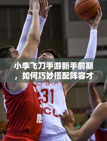 小李飞刀手游新手前期，如何巧妙搭配阵容才能快速崛起？