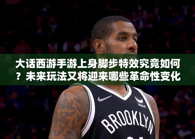 大话西游手游上身脚步特效究竟如何？未来玩法又将迎来哪些革命性变化？