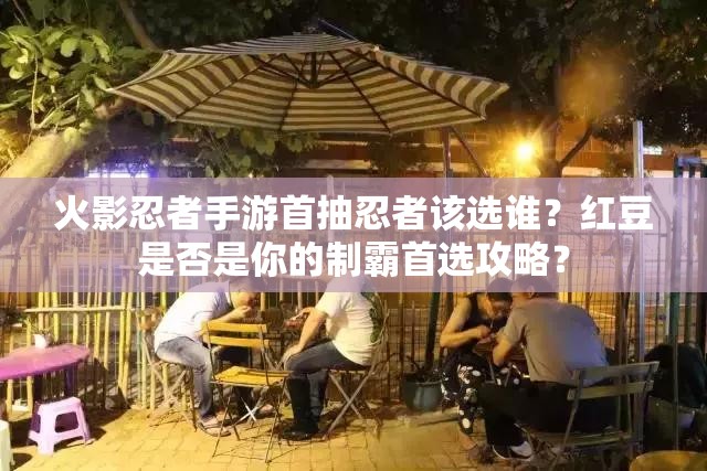 火影忍者手游首抽忍者该选谁？红豆是否是你的制霸首选攻略？