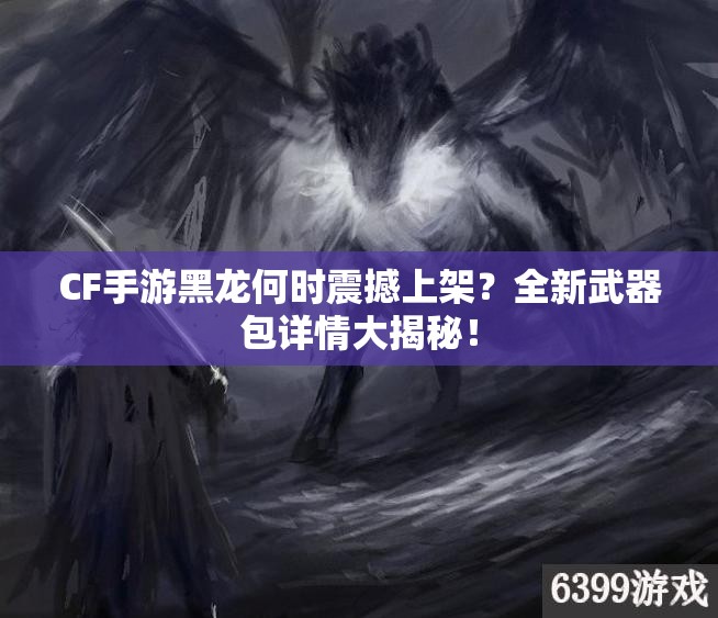 CF手游黑龙何时震撼上架？全新武器包详情大揭秘！