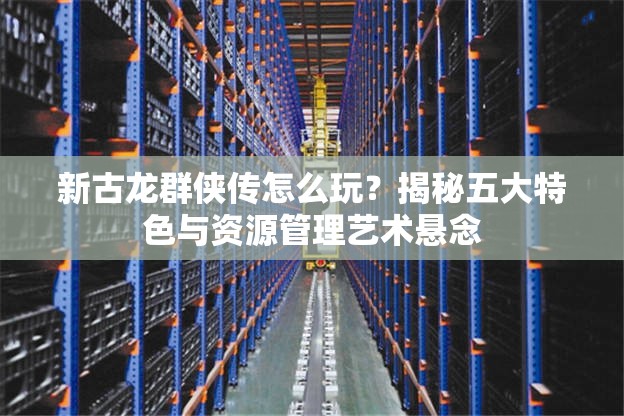 新古龙群侠传怎么玩？揭秘五大特色与资源管理艺术悬念