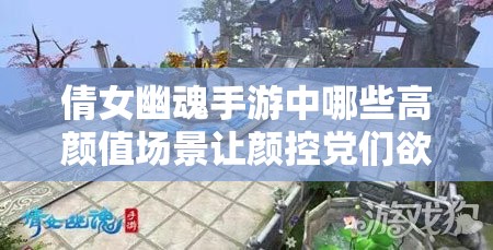 倩女幽魂手游中哪些高颜值场景让颜控党们欲罢不能？
