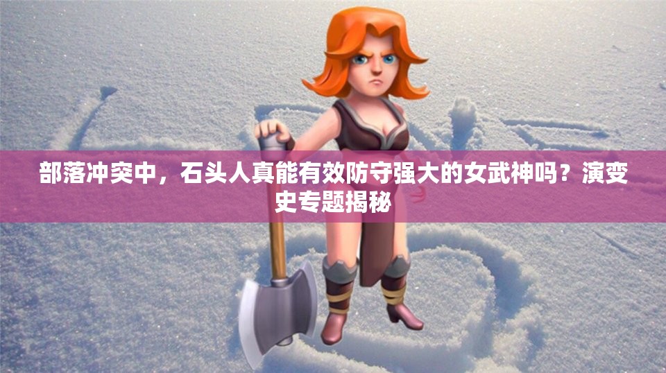 部落冲突中，石头人真能有效防守强大的女武神吗？演变史专题揭秘