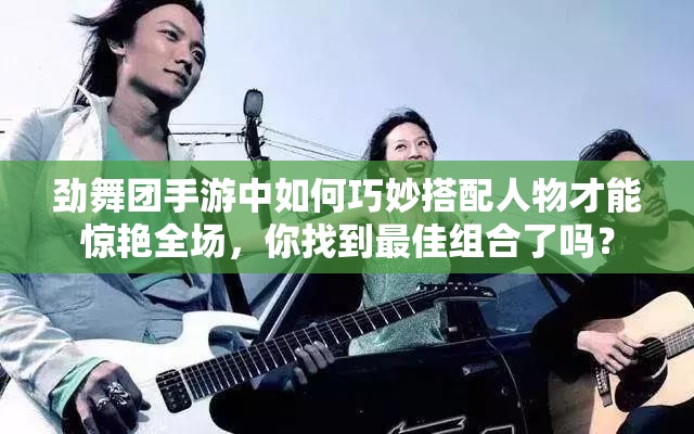 劲舞团手游中如何巧妙搭配人物才能惊艳全场，你找到最佳组合了吗？