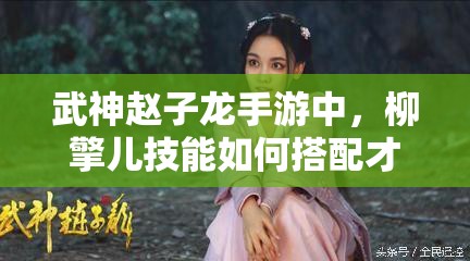 武神赵子龙手游中，柳擎儿技能如何搭配才能发挥最大威力？