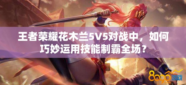 王者荣耀花木兰5V5对战中，如何巧妙运用技能制霸全场？