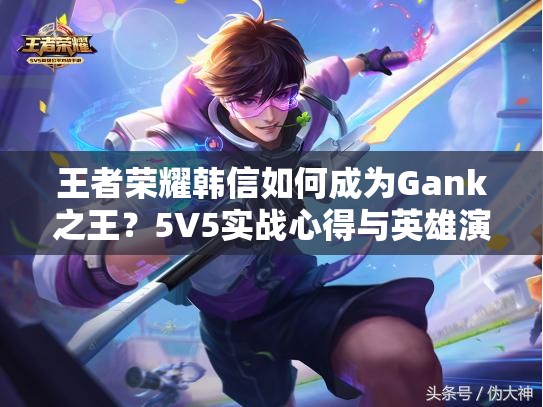 王者荣耀韩信如何成为Gank之王？5V5实战心得与英雄演变史揭秘