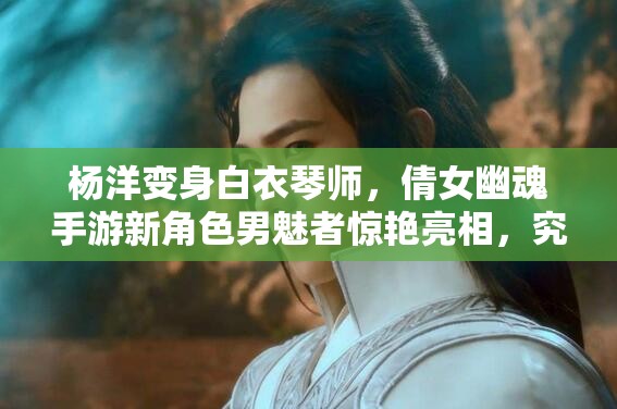 杨洋变身白衣琴师，倩女幽魂手游新角色男魅者惊艳亮相，究竟有何绝技？