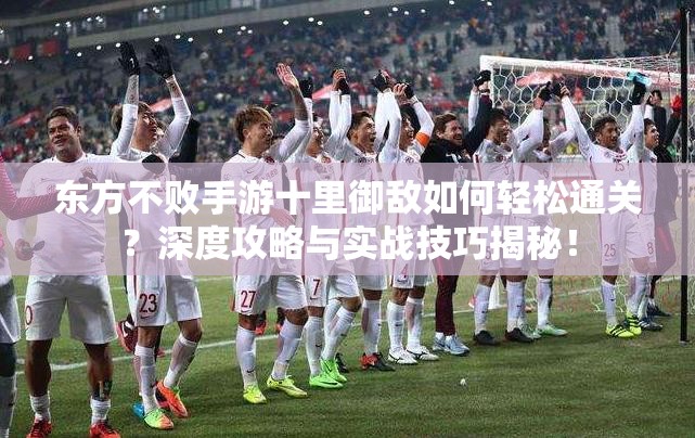 东方不败手游十里御敌如何轻松通关？深度攻略与实战技巧揭秘！