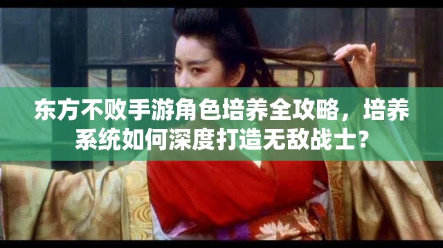 东方不败手游角色培养全攻略，培养系统如何深度打造无敌战士？